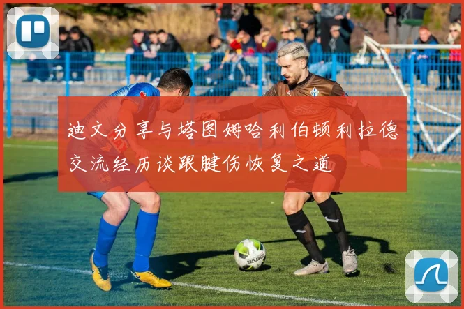 迪文分享与塔图姆哈利伯顿利拉德交流经历谈跟腱伤恢复之道