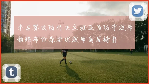季后赛攻防对决文班亚马防守效率领跑布伦森进攻效率高居榜首