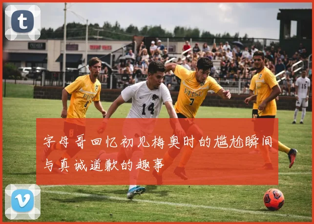 字母哥回忆初见梅奥时的尴尬瞬间与真诚道歉的趣事
