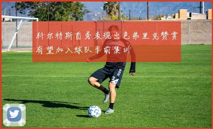 科尔特斯首秀表现出色弗里克赞赏有望加入球队季前集训