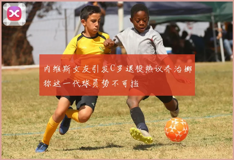 内维斯女友引发C罗退役热议乔治娜称这一代球员势不可挡
