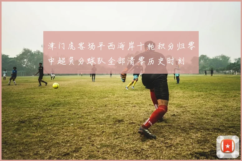 津门虎客场平西海岸十轮积分归零中超负分球队全部清零历史时刻