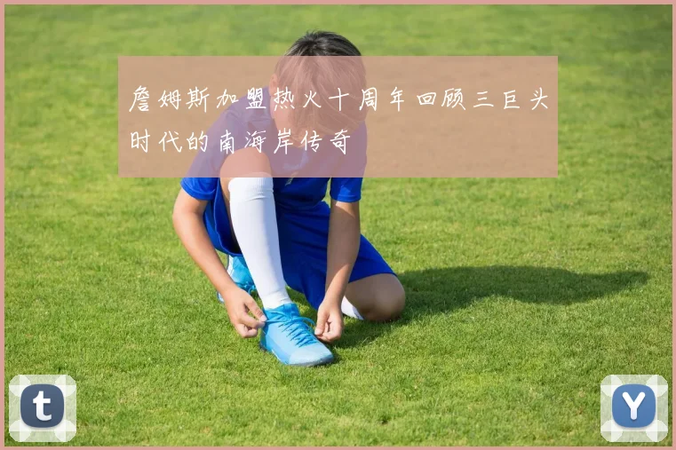 詹姆斯加盟热火十周年回顾三巨头时代的南海岸传奇