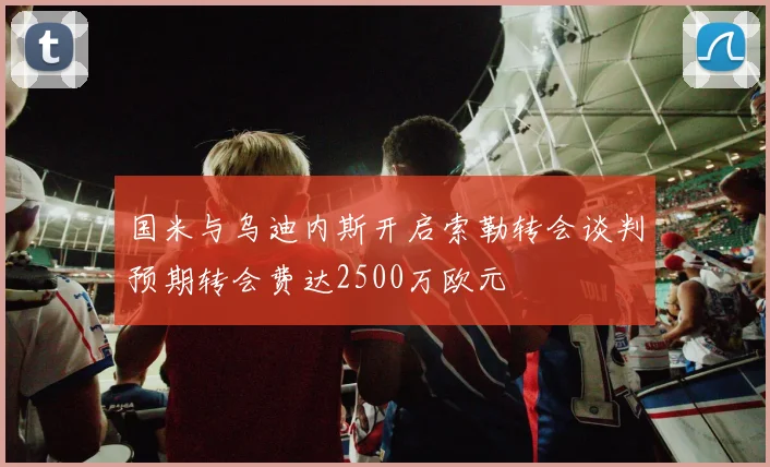 国米与乌迪内斯开启索勒转会谈判预期转会费达2500万欧元