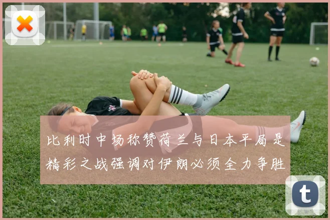 比利时中场称赞荷兰与日本平局是精彩之战强调对伊朗必须全力争胜