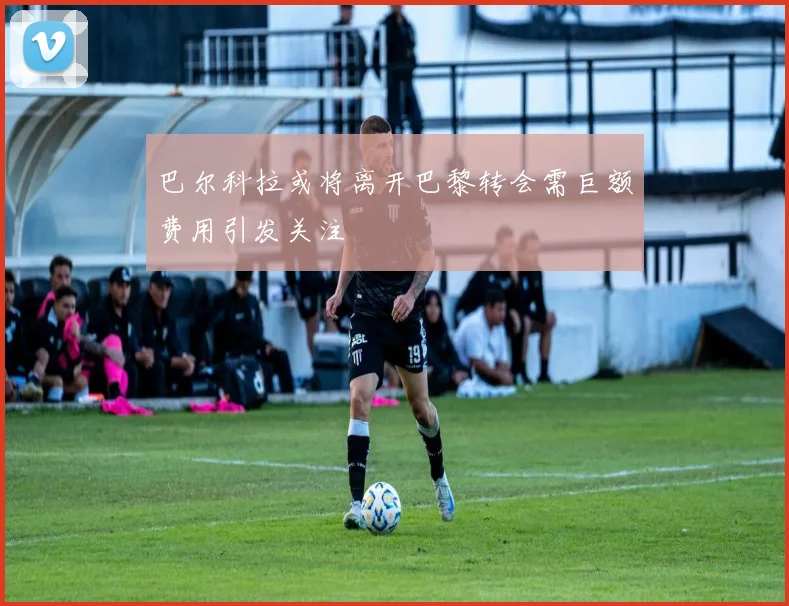 巴尔科拉或将离开巴黎转会需巨额费用引发关注