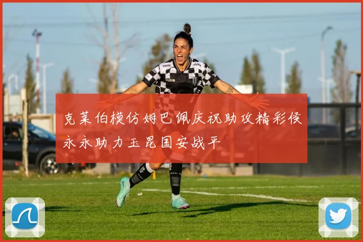 克莱伯模仿姆巴佩庆祝助攻精彩侯永永助力玉昆国安战平