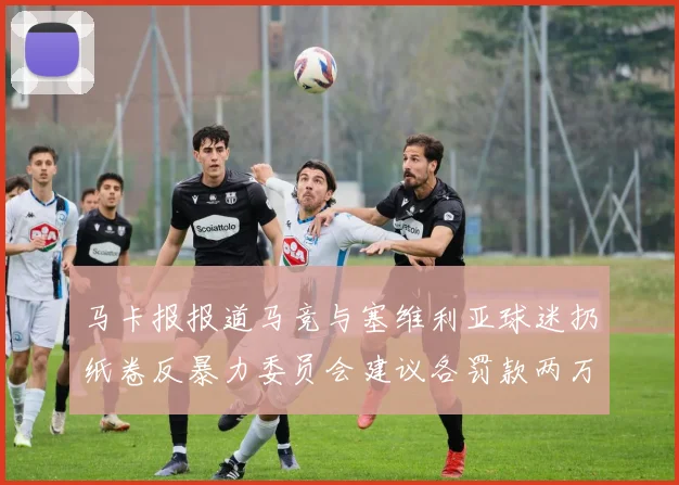 马卡报报道马竞与塞维利亚球迷扔纸卷反暴力委员会建议各罚款两万欧元