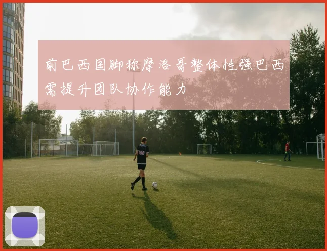 前巴西国脚称摩洛哥整体性强巴西需提升团队协作能力